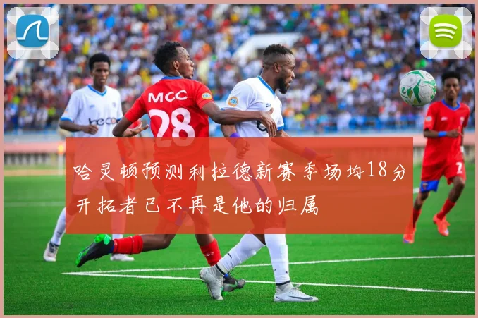 哈灵顿预测利拉德新赛季场均18分开拓者已不再是他的归属