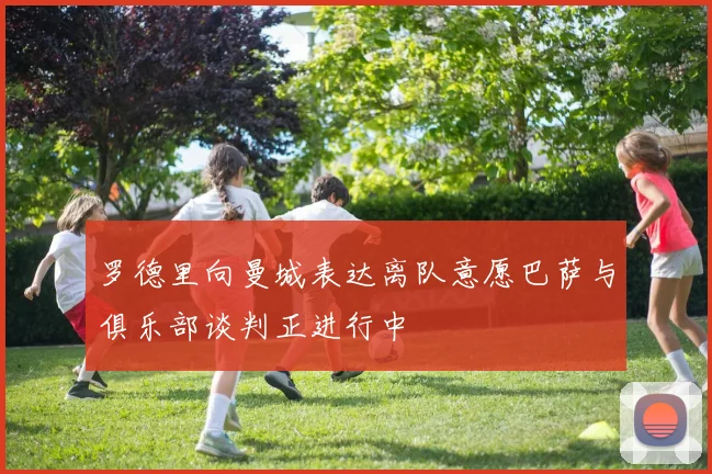 罗德里向曼城表达离队意愿巴萨与俱乐部谈判正进行中