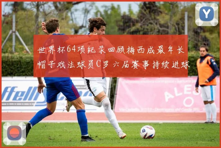 世界杯64项纪录回顾梅西成最年长帽子戏法球员C罗六届赛事持续进球